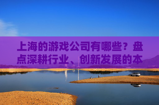 上海的游戏公司有哪些?盘点深耕行业、创新发展的本土与头部企业