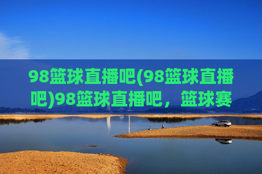 98篮球直播吧(98篮球直播吧)98篮球直播吧，篮球赛事直播平台