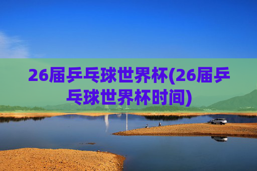 26届乒乓球世界杯(26届乒乓球世界杯时间)