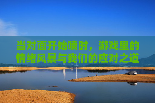当对面开始喷时,游戏里的情绪风暴与我们的应对之道,当对面开始喷时,游戏里的情绪风暴与我们的应对之道