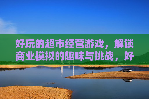 好玩的超市经营游戏,解锁商业模拟的趣味与挑战,好玩的超市经营游戏,解锁商业模拟的趣味与挑战