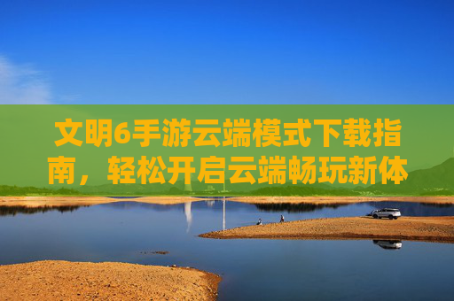 文明6手游云端模式下载指南，轻松开启云端畅玩新体验