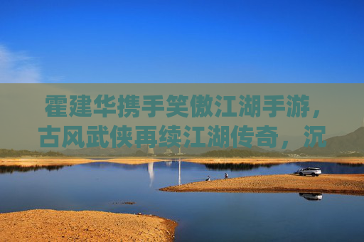 霍建华携手笑傲江湖手游,古风武侠再续江湖传奇,沉浸式体验与经典IP的全新演绎,霍建华携手笑傲江湖手游,古风武侠再续江湖传奇,沉浸式体验经典IP全新演绎