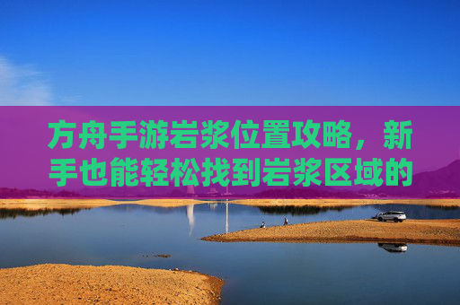 方舟手游岩浆位置攻略,新手也能轻松找到岩浆区域的方法详解