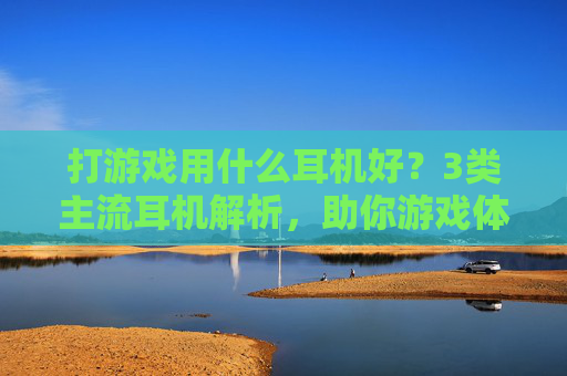 打游戏用什么耳机好？3类主流耳机解析，助你游戏体验拉满，附选购避坑指南