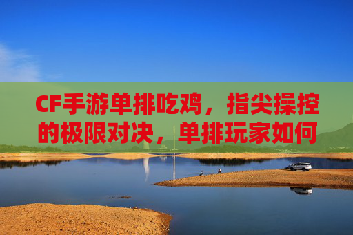 CF手游单排吃鸡，指尖操控的极限对决，单排玩家如何突破重围？CF手游单排吃鸡，指尖操控的极限对决，单排玩家如何突破重围？