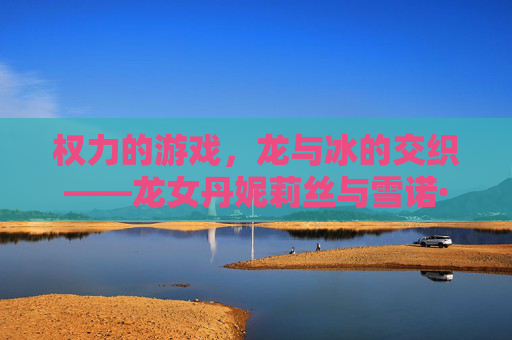 权力的游戏，龙与冰的交织——龙女丹妮莉丝与雪诺·史塔克的宿命之弈，权力的游戏，龙与冰的交织——龙女丹妮莉丝与雪诺·史塔克的宿命之弈