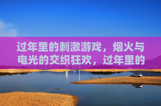 过年里的刺激游戏，烟火与电光的交织狂欢，过年里的刺激游戏，烟火与电光的交织狂欢