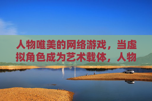 人物唯美的网络游戏，当虚拟角色成为艺术载体，人物唯美的网络游戏，当虚拟角色成为艺术载体