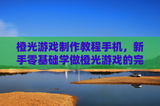 橙光游戏制作教程手机，新手零基础学做橙光游戏的完整步骤指南