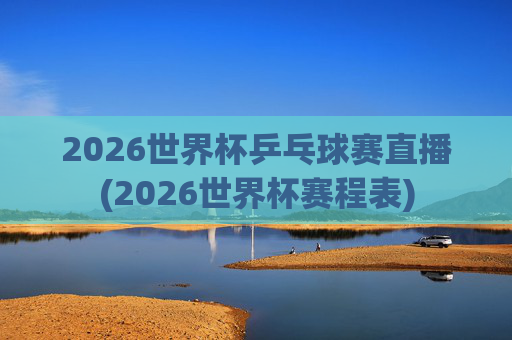 2026世界杯乒乓球赛直播(2026世界杯赛程表)