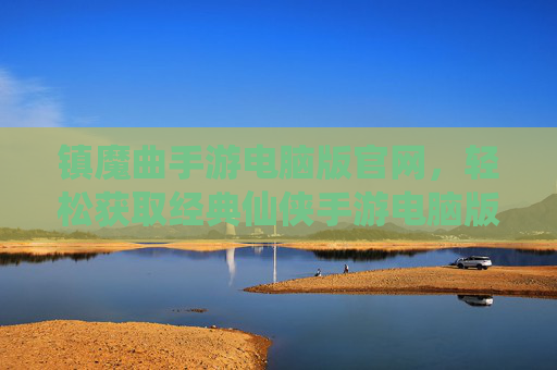 镇魔曲手游电脑版官网，轻松获取经典仙侠手游电脑版，体验无与伦比的仙侠之旅