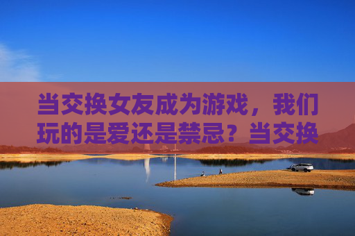 当交换女友成为游戏，我们玩的是爱还是禁忌？当交换女友成为游戏，我们玩的是爱还是禁忌？