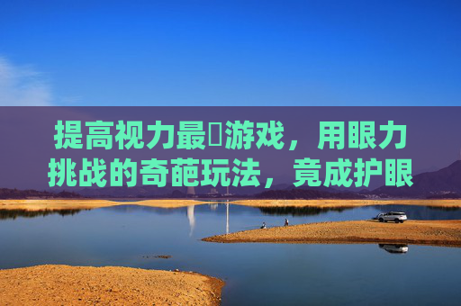 提高视力最囧游戏，用眼力挑战的奇葩玩法，竟成护眼新宠？提高视力最囧游戏，奇葩玩法竟成护眼新宠？