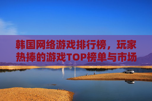 韩国网络游戏排行榜，玩家热捧的游戏TOP榜单与市场趋势分析，韩国网络游戏排行榜，玩家热捧游戏TOP榜单与市场趋势分析