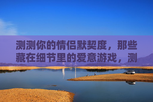 测测你的情侣默契度，那些藏在细节里的爱意游戏，测测你的情侣默契度，那些藏在细节里的爱意游戏