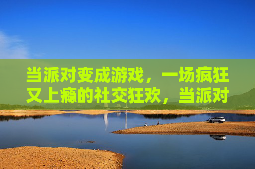 当派对变成游戏，一场疯狂又上瘾的社交狂欢，当派对变成游戏，一场疯狂又上瘾的社交狂欢