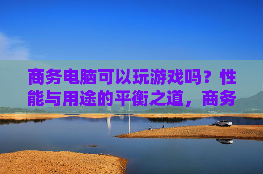 商务电脑可以玩游戏吗?性能与用途的平衡之道,商务电脑可以玩游戏吗?性能与用途的平衡之道