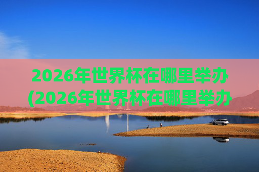 2026年世界杯在哪里举办(2026年世界杯在哪里举办)2026年世界杯在哪里举办