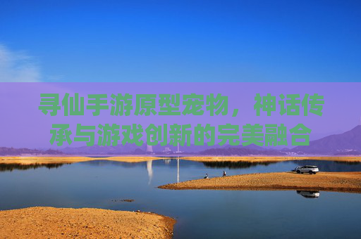 寻仙手游原型宠物,神话传承与游戏创新的完美融合
