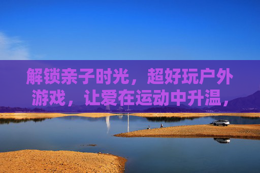 解锁亲子时光,超好玩户外游戏,让爱在运动中升温,解锁亲子时光,超好玩户外游戏,让爱在运动中升温