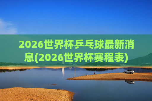 2026世界杯乒乓球最新消息(2026世界杯赛程表)