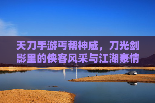 天刀手游丐帮神威，刀光剑影里的侠客风采与江湖豪情，天刀手游丐帮神威，刀光剑影里的侠客风采与江湖豪情