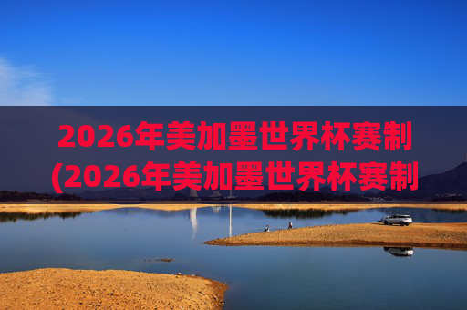 2026年美加墨世界杯赛制(2026年美加墨世界杯赛制如何)2026年美加墨世界杯赛制,赛制规则与安排详解