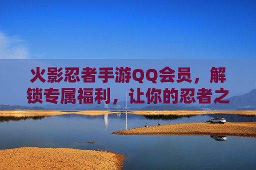 火影忍者手游QQ会员，解锁专属福利，让你的忍者之旅更闪耀