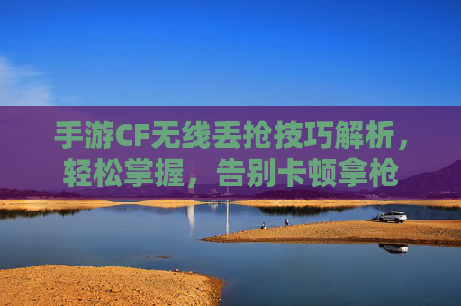 手游CF无线丢抢技巧解析,轻松掌握,告别卡顿拿枪