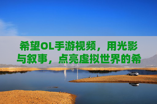 希望OL手游视频，用光影与叙事，点亮虚拟世界的希望之光，希望OL手游视频，以光影与叙事点亮虚拟世界的希望之光
