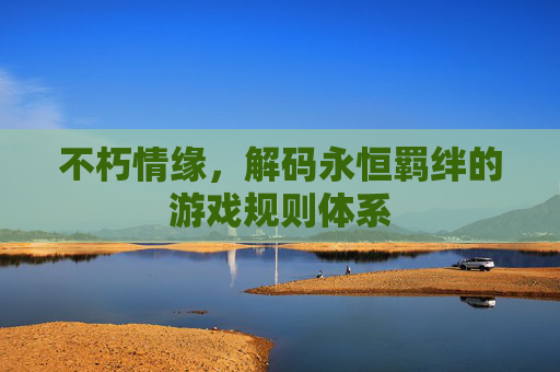 不朽情缘,解码永恒羁绊的游戏规则体系