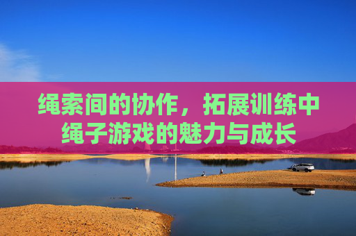 绳索间的协作，拓展训练中绳子游戏的魅力与成长