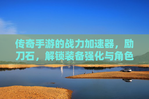 传奇手游的战力加速器，励刀石，解锁装备强化与角色进阶的全新可能，传奇手游战力加速器，励刀石，解锁装备强化与角色进阶的全新可能