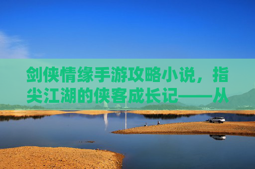 剑侠情缘手游攻略小说,指尖江湖的侠客成长记——从新手到宗师的江湖秘籍,剑侠情缘手游攻略小说,指尖江湖侠客成长记——新手到宗师的江湖秘籍