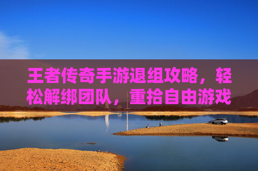 王者传奇手游退组攻略，轻松解绑团队，重拾自由游戏体验