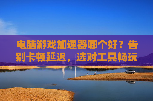 电脑游戏加速器哪个好？告别卡顿延迟，选对工具畅玩无忧，电脑游戏加速器哪个好？告别卡顿延迟，选对工具畅玩无忧