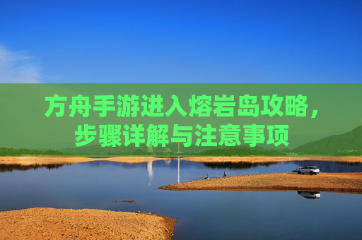 方舟手游进入熔岩岛攻略，步骤详解与注意事项