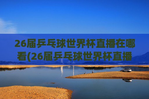26届乒乓球世界杯直播在哪看(26届乒乓球世界杯直播在哪看啊)