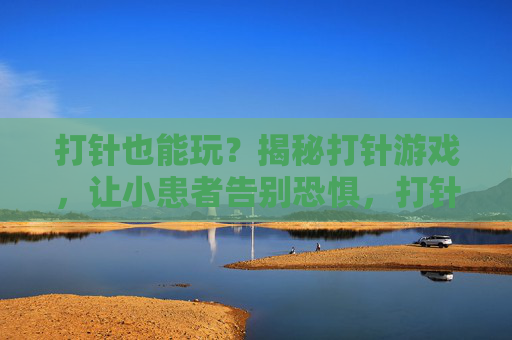 打针也能玩？揭秘打针游戏，让小患者告别恐惧，打针也能玩？揭秘打针游戏，让小患者告别恐惧
