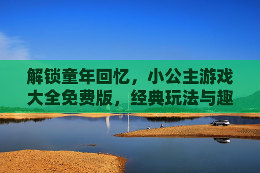 解锁童年回忆，小公主游戏大全免费版，经典玩法与趣味体验一网打尽，解锁童年回忆，小公主游戏大全免费版，经典玩法与趣味体验一网打尽