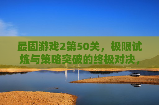 最固游戏2第50关，极限试炼与策略突破的终极对决，最固游戏2第50关，极限试炼与策略突破的终极对决