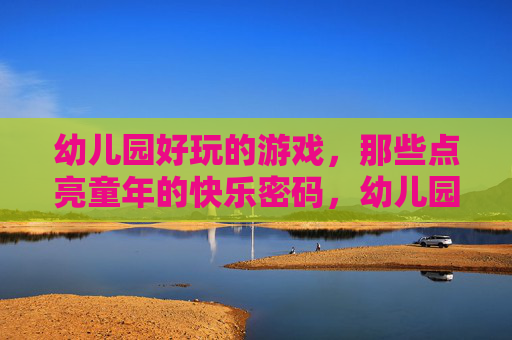 幼儿园好玩的游戏,那些点亮童年的快乐密码,幼儿园好玩的游戏,那些点亮童年的快乐密码