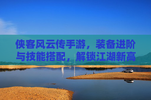 侠客风云传手游，装备进阶与技能搭配，解锁江湖新高度，侠客风云传手游，装备进阶与技能搭配，解锁江湖新高度