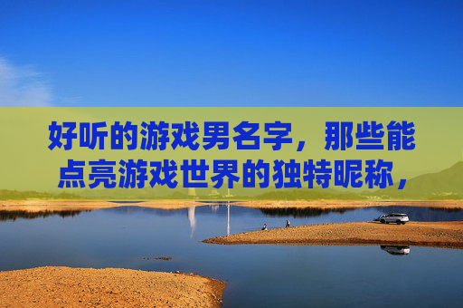 好听的游戏男名字,那些能点亮游戏世界的独特昵称,点亮游戏世界的独特好听游戏男名字