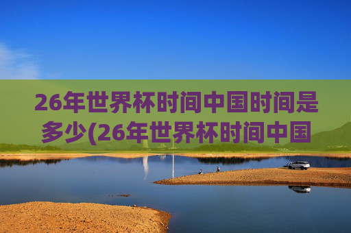 26年世界杯时间中国时间是多少(26年世界杯时间中国时间是多少点)