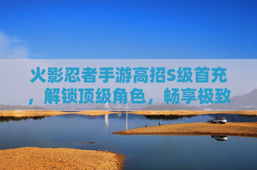 火影忍者手游高招S级首充，解锁顶级角色，畅享极致战斗体验，火影忍者手游高招S级首充，解锁顶级角色，畅享极致战斗体验