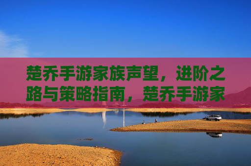 楚乔手游家族声望,进阶之路与策略指南,楚乔手游家族声望,进阶之路与策略指南