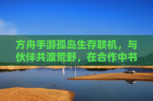 方舟手游孤岛生存联机，与伙伴共渡荒野，在合作中书写生存传奇，方舟手游孤岛生存联机，与伙伴共渡荒野，书写生存传奇