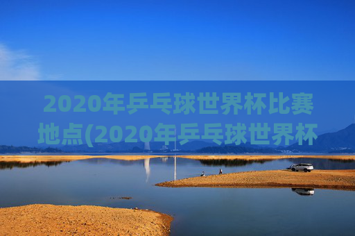 2020年乒乓球世界杯比赛地点(2020年乒乓球世界杯比赛地点在哪里)